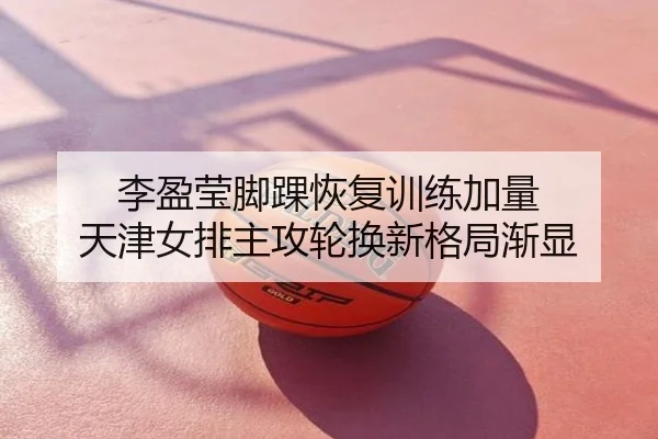 李盈莹脚踝恢复训练加量 天津女排主攻轮换新格局渐显