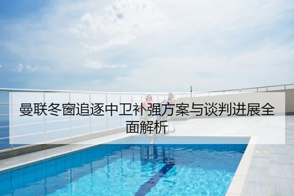 曼联冬窗追逐中卫补强方案与谈判进展全面解析