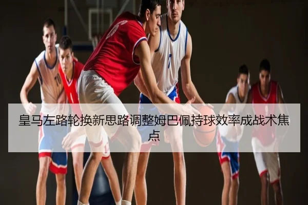 皇马左路轮换新思路调整姆巴佩持球效率成战术焦点